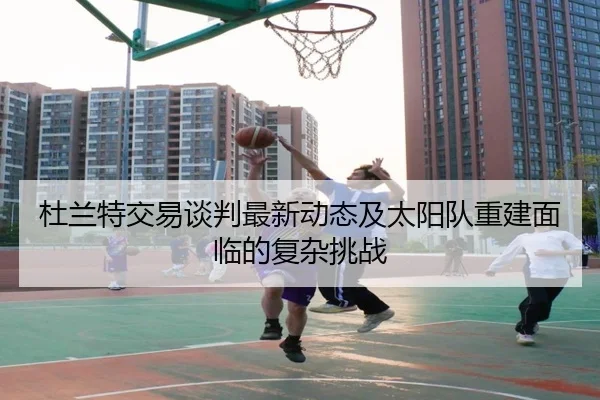 杜兰特交易谈判最新动态及太阳队重建面临的复杂挑战
